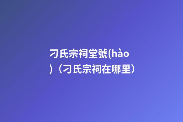 刁氏宗祠堂號(hào)（刁氏宗祠在哪里）