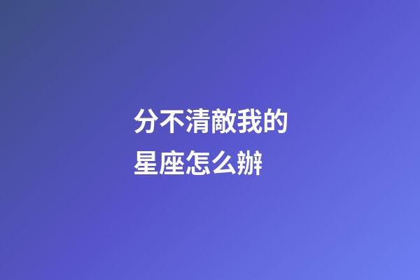 分不清敵我的星座怎么辦-第1張-星座運勢-玄機派