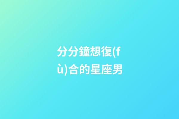 分分鐘想復(fù)合的星座男
