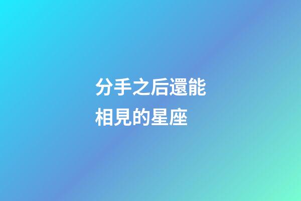 分手之后還能相見的星座-第1張-星座運勢-玄機派