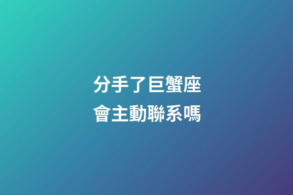 分手了巨蟹座會主動聯系嗎