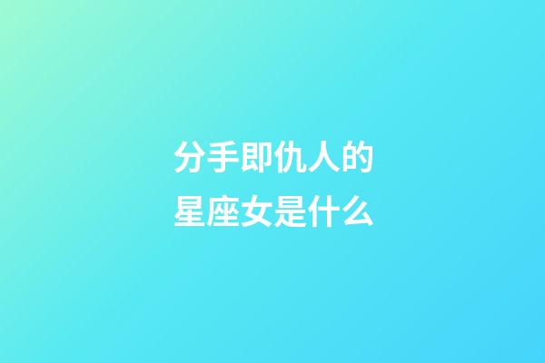 分手即仇人的星座女是什么-第1張-星座運勢-玄機派