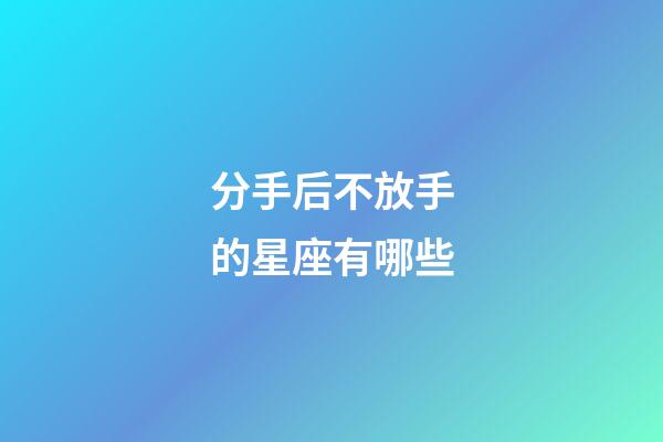 分手后不放手的星座有哪些-第1張-星座運勢-玄機派