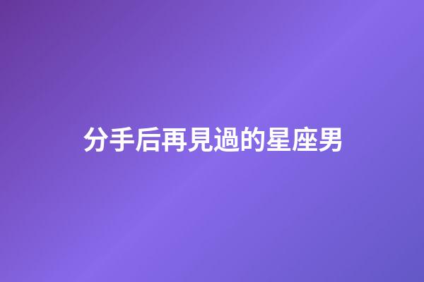 分手后再見過的星座男-第1張-星座運勢-玄機派