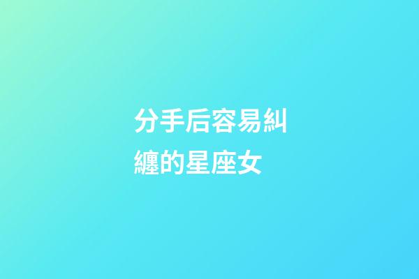 分手后容易糾纏的星座女-第1張-星座運勢-玄機派