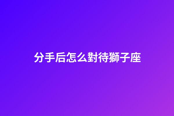 分手后怎么對待獅子座-第1張-星座運勢-玄機派