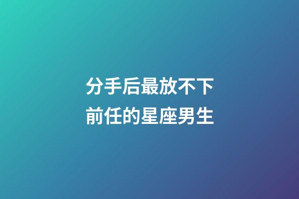 分手后最放不下前任的星座男生-第1張-星座運勢-玄機派