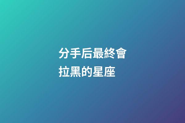 分手后最終會拉黑的星座-第1張-星座運勢-玄機派