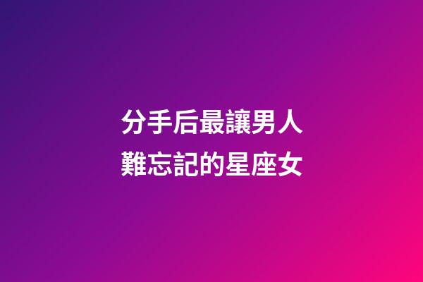 分手后最讓男人難忘記的星座女-第1張-星座運勢-玄機派