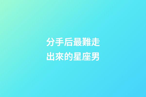 分手后最難走出來的星座男-第1張-星座運勢-玄機派