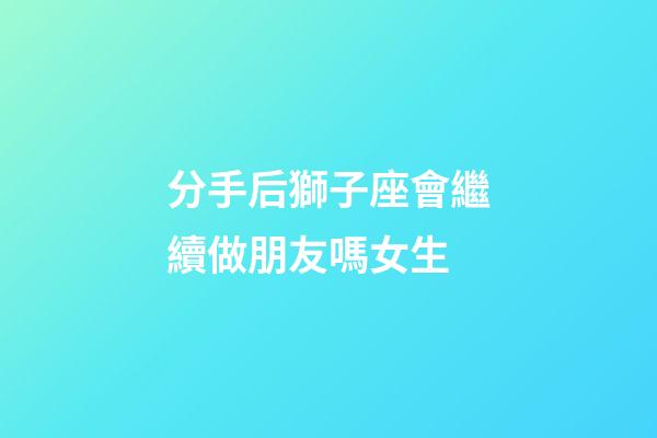 分手后獅子座會繼續做朋友嗎女生-第1張-星座運勢-玄機派