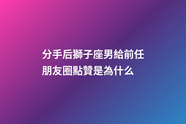 分手后獅子座男給前任朋友圈點贊是為什么-第1張-星座運勢-玄機派