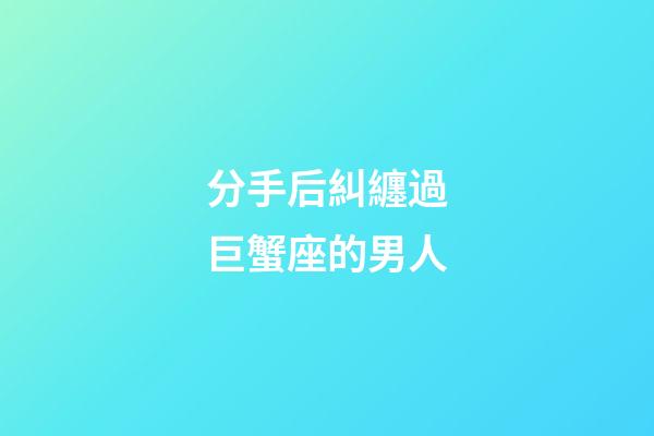 分手后糾纏過巨蟹座的男人-第1張-星座運勢-玄機派