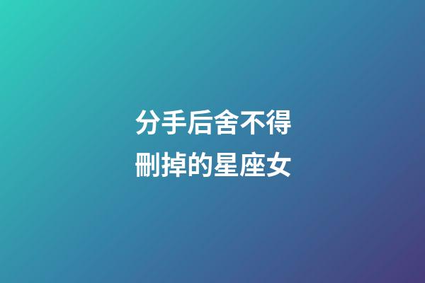 分手后舍不得刪掉的星座女-第1張-星座運勢-玄機派