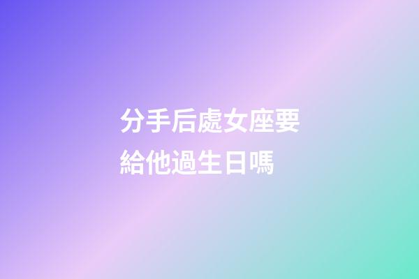 分手后處女座要給他過生日嗎-第1張-星座運勢-玄機派