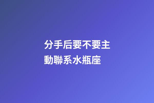 分手后要不要主動聯系水瓶座-第1張-星座運勢-玄機派