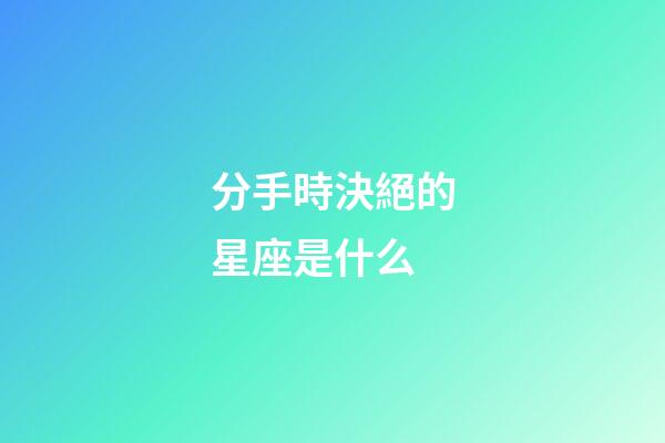 分手時決絕的星座是什么-第1張-星座運勢-玄機派