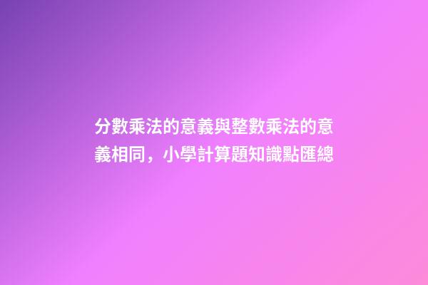 分數乘法的意義與整數乘法的意義相同，小學計算題知識點匯總-第1張-觀點-玄機派