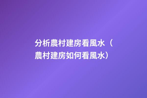 分析農村建房看風水（農村建房如何看風水）