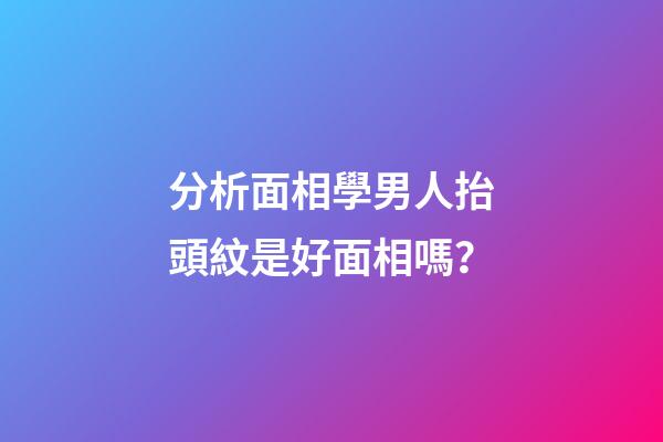分析面相學男人抬頭紋是好面相嗎？