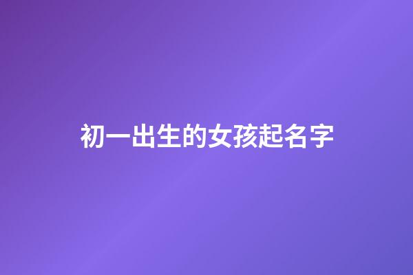 初一出生的女孩起名字(初一出生的女孩起名字好嗎)-第1張-女孩起名-玄機派