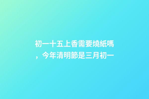 初一十五上香需要燒紙嗎，今年清明節是三月初一-第1張-觀點-玄機派