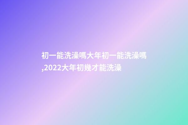 初一能洗澡嗎大年初一能洗澡嗎,2022大年初幾才能洗澡(年前洗澡還是初一洗澡)-第1張-觀點-玄機派