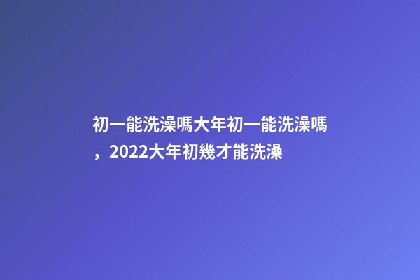 初一能洗澡嗎大年初一能洗澡嗎，2022大年初幾才能洗澡(年前洗澡還是初一洗澡)-第1張-觀點-玄機派