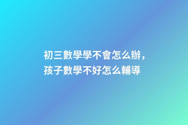 初三數學學不會怎么辦，孩子數學不好怎么輔導-第1張-觀點-玄機派