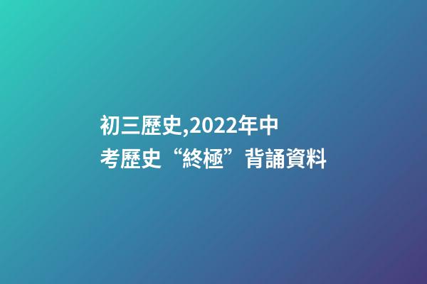 初三歷史,2022年中考歷史“終極”背誦資料-第1張-觀點-玄機派