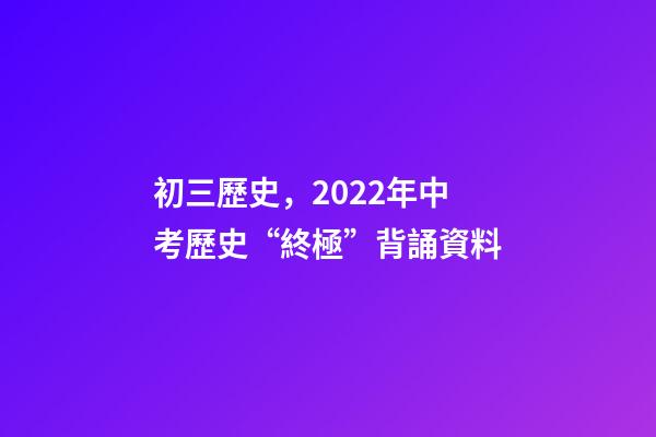 初三歷史，2022年中考歷史“終極”背誦資料-第1張-觀點-玄機派