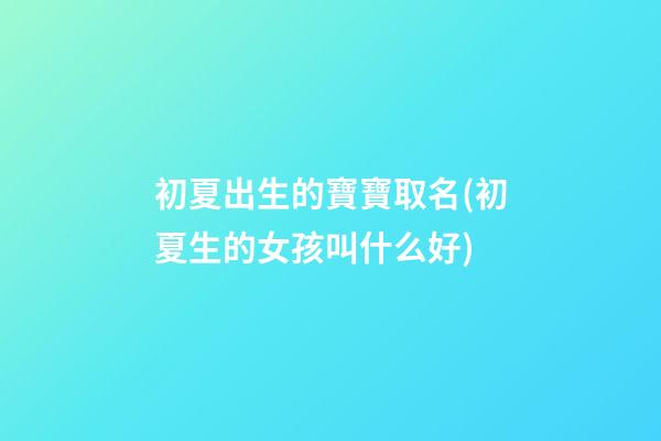 初夏出生的寶寶取名(初夏生的女孩叫什么好)