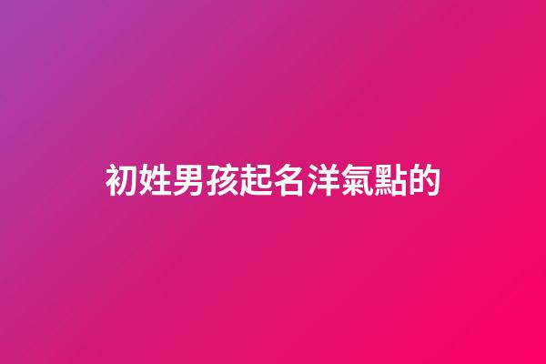 初姓男孩起名洋氣點的(初字男孩取名)-第1張-男孩起名-玄機派