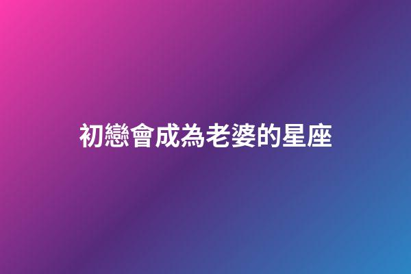 初戀會成為老婆的星座-第1張-星座運勢-玄機派