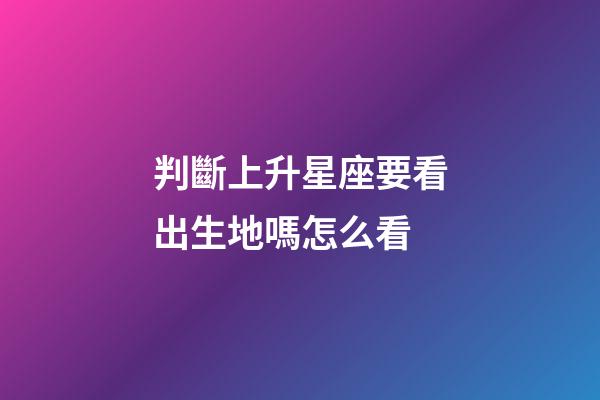 判斷上升星座要看出生地嗎怎么看-第1張-星座運勢-玄機派