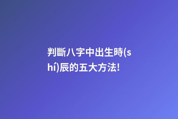 判斷八字中出生時(shí)辰的五大方法!