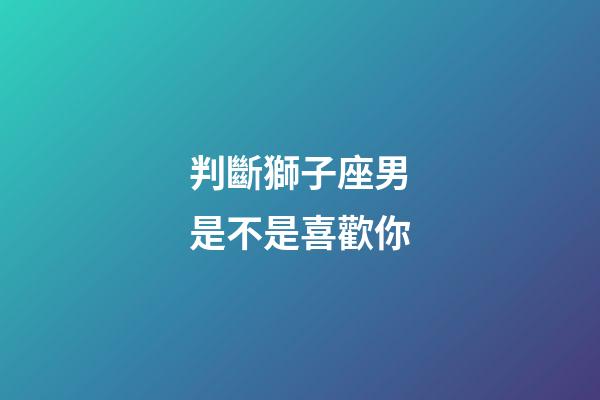 判斷獅子座男是不是喜歡你-第1張-星座運勢-玄機派