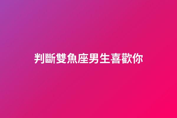 判斷雙魚座男生喜歡你（對雙魚座男生要主動嗎）-第1張-星座運勢-玄機派