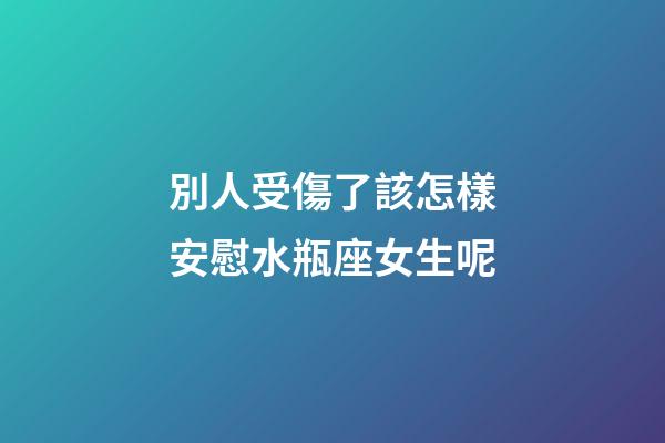 別人受傷了該怎樣安慰水瓶座女生呢-第1張-星座運勢-玄機派