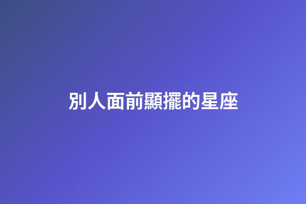 別人面前顯擺的星座-第1張-星座運勢-玄機派
