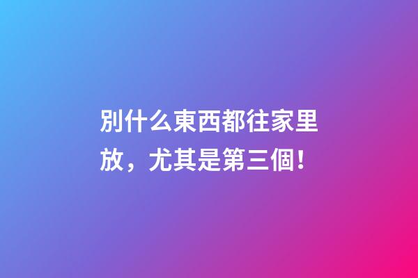 別什么東西都往家里放，尤其是第三個！