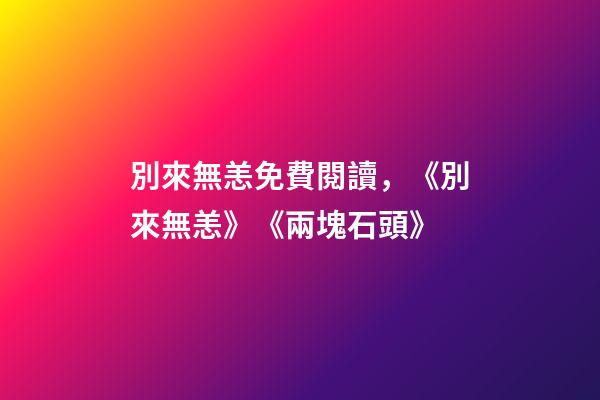 別來無恙免費閱讀，《別來無恙》《兩塊石頭》-第1張-觀點-玄機派