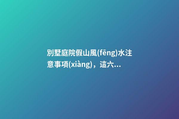 別墅庭院假山風(fēng)水注意事項(xiàng)，這六點(diǎn)一定要重視