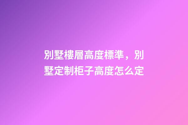 別墅樓層高度標準，別墅定制柜子高度怎么定(別墅全屋定制多少錢)-第1張-觀點-玄機派