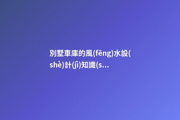 別墅車庫的風(fēng)水設(shè)計(jì)知識(shí)講究