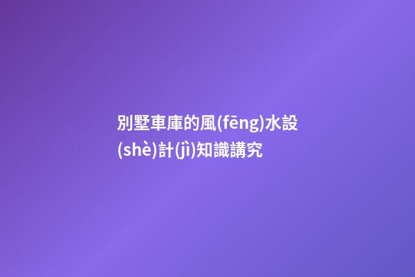 別墅車庫的風(fēng)水設(shè)計(jì)知識講究