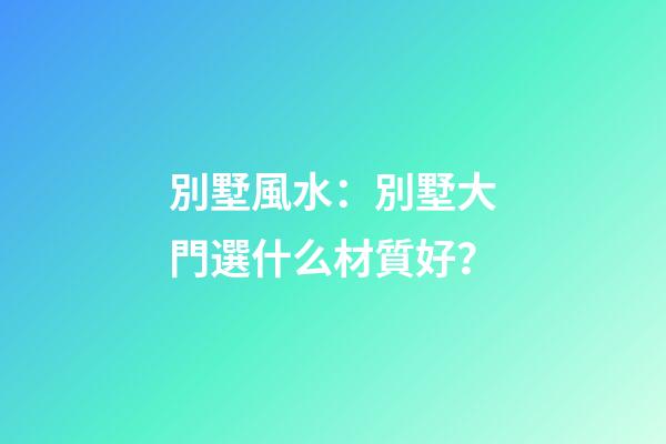 別墅風水：別墅大門選什么材質好？