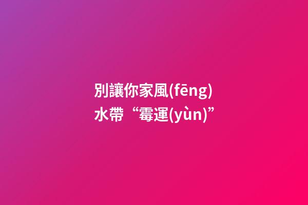 別讓你家風(fēng)水帶“霉運(yùn)”