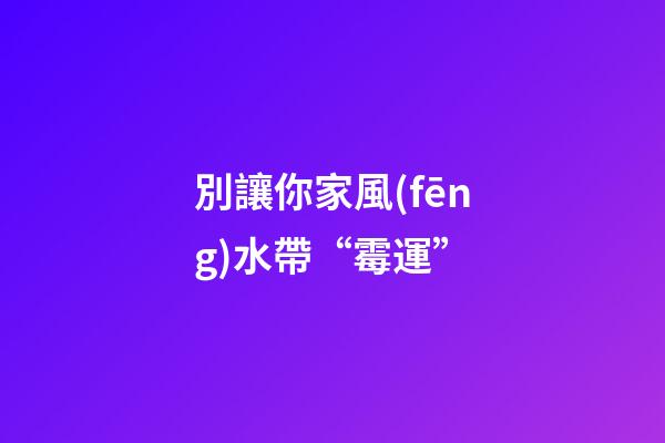 別讓你家風(fēng)水帶“霉運”