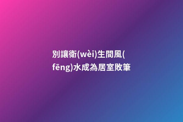 別讓衛(wèi)生間風(fēng)水成為居室敗筆